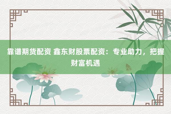靠谱期货配资 鑫东财股票配资：专业助力，把握财富机遇