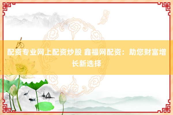 配资专业网上配资炒股 鑫福网配资：助您财富增长新选择