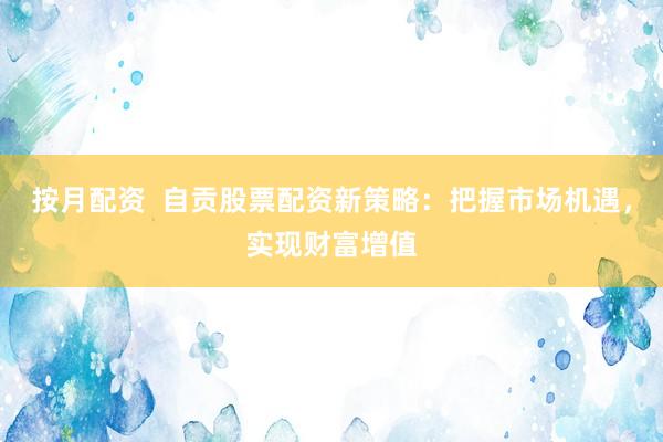 按月配资  自贡股票配资新策略：把握市场机遇，实现财富增值