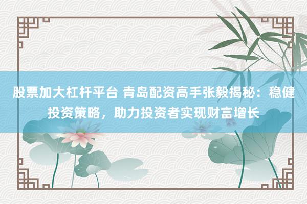 股票加大杠杆平台 青岛配资高手张毅揭秘：稳健投资策略，助力投资者实现财富增长
