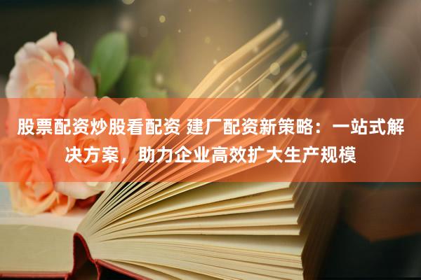 股票配资炒股看配资 建厂配资新策略：一站式解决方案，助力企业高效扩大生产规模
