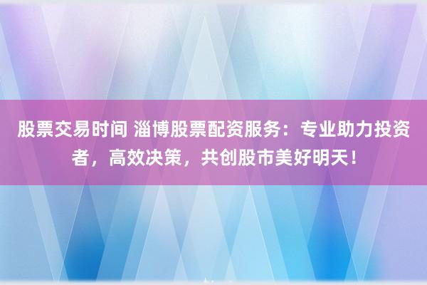 股票交易时间 淄博股票配资服务：专业助力投资者，高效决策，共创股市美好明天！