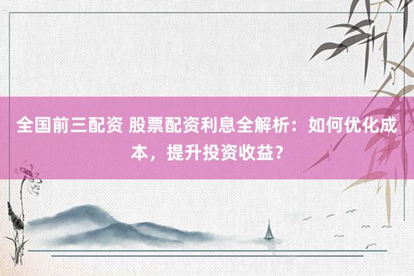 全国前三配资 股票配资利息全解析:如何优化成本,提升投资收益?