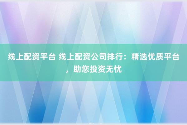 线上配资平台 线上配资公司排行:精选优质平台,助您投资无忧