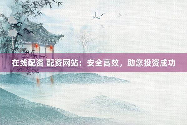 在线配资 配资网站：安全高效，助您投资成功
