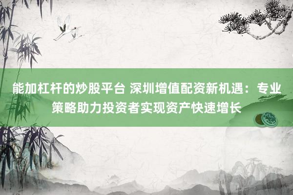 能加杠杆的炒股平台 深圳增值配资新机遇：专业策略助力投资者实现资产快速增长