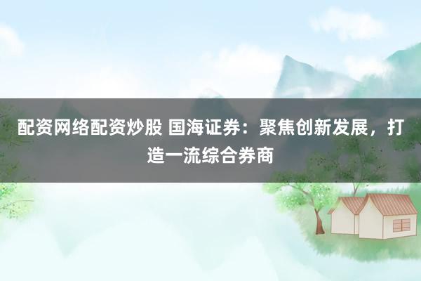 配资网络配资炒股 国海证券：聚焦创新发展，打造一流综合券商