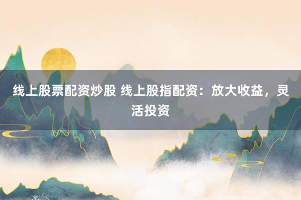 线上股票配资炒股 线上股指配资:放大收益,灵活投资