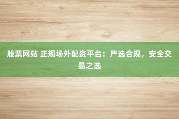 股票网站 正规场外配资平台：严选合规，安全交易之选