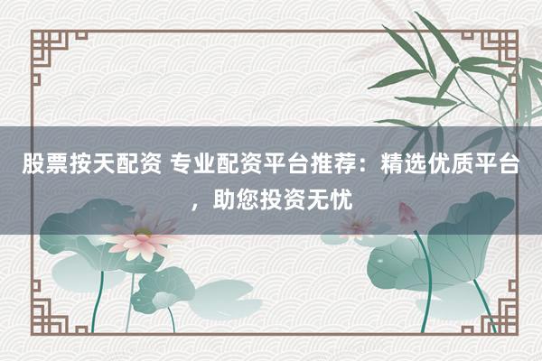 股票按天配资 专业配资平台推荐：精选优质平台，助您投资无忧