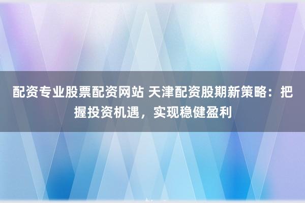 配资专业股票配资网站 天津配资股期新策略：把握投资机遇，实现稳健盈利