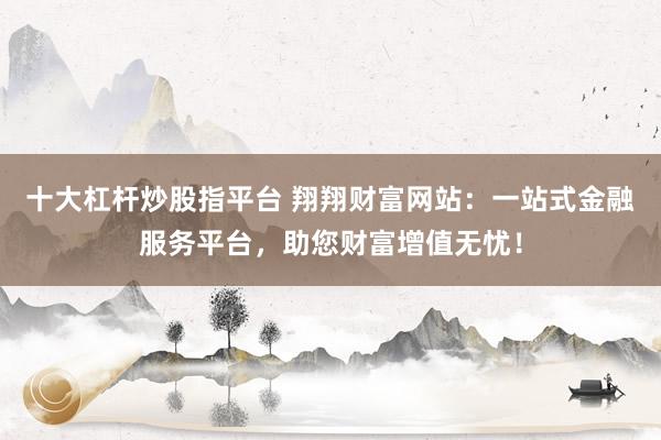 十大杠杆炒股指平台 翔翔财富网站：一站式金融服务平台，助您财富增值无忧！