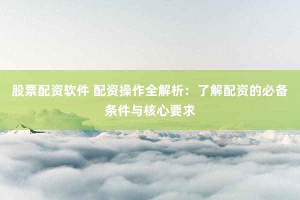 股票配资软件 配资操作全解析：了解配资的必备条件与核心要求