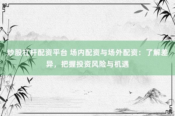 炒股杠杆配资平台 场内配资与场外配资：了解差异，把握投资风险与机遇