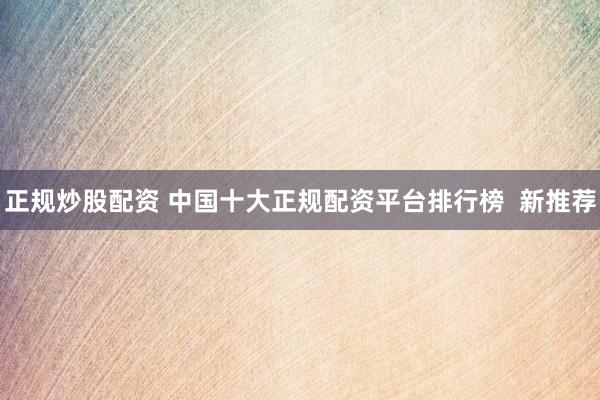 正规炒股配资 中国十大正规配资平台排行榜  新推荐