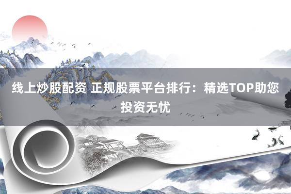 线上炒股配资 正规股票平台排行：精选TOP助您投资无忧