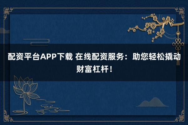 配资平台APP下载 在线配资服务：助您轻松撬动财富杠杆！