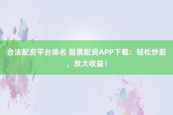 合法配资平台排名 股票配资APP下载：轻松炒股，放大收益！
