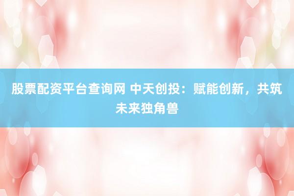 股票配资平台查询网 中天创投：赋能创新，共筑未来独角兽