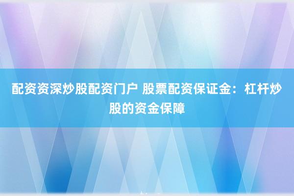 配资资深炒股配资门户 股票配资保证金：杠杆炒股的资金保障