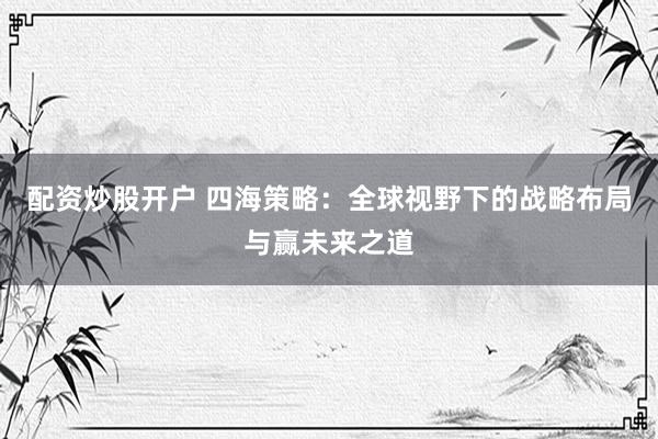 配资炒股开户 四海策略:全球视野下的战略布局与赢未来之道