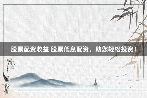 股票配资收益 股票低息配资，助您轻松投资！