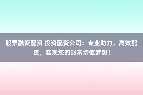 股票融资配资 投资配资公司：专业助力，高效配资，实现您的财富增值梦想！