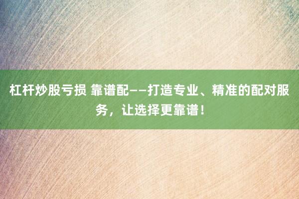 杠杆炒股亏损 靠谱配——打造专业、精准的配对服务，让选择更靠谱！