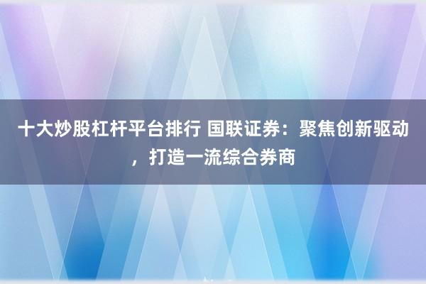 十大炒股杠杆平台排行 国联证券:聚焦创新驱动,打造一流综合券商