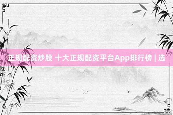 正规配资炒股 十大正规配资平台App排行榜 | 选