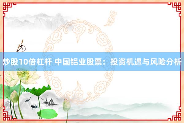 炒股10倍杠杆 中国铝业股票：投资机遇与风险分析