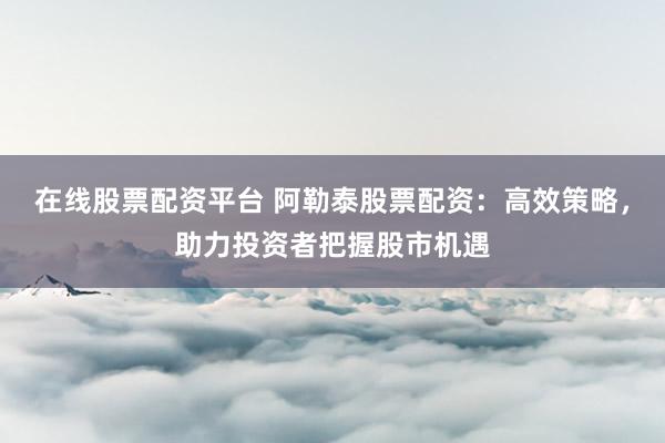 在线股票配资平台 阿勒泰股票配资：高效策略，助力投资者把握股市机遇