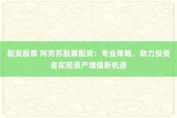 配资股票 阿克苏股票配资：专业策略，助力投资者实现资产增值新机遇