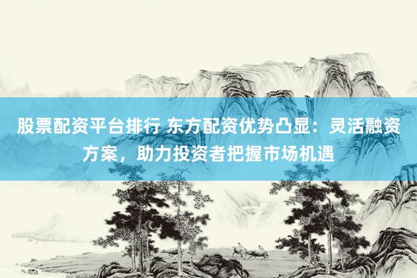 股票配资平台排行 东方配资优势凸显：灵活融资方案，助力投资者把握市场机遇