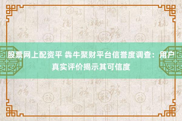 股票网上配资平 犇牛聚财平台信誉度调查:用户真实评价揭示其可信度