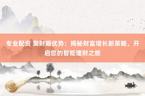 专业配资 聚财略优势：揭秘财富增长新策略，开启您的智能理财之旅