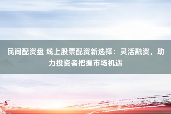 民间配资盘 线上股票配资新选择：灵活融资，助力投资者把握市场机遇
