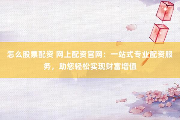 怎么股票配资 网上配资官网：一站式专业配资服务，助您轻松实现财富增值