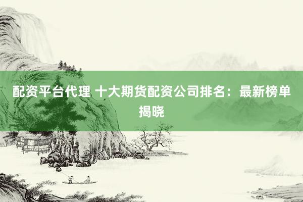 配资平台代理 十大期货配资公司排名：最新榜单揭晓