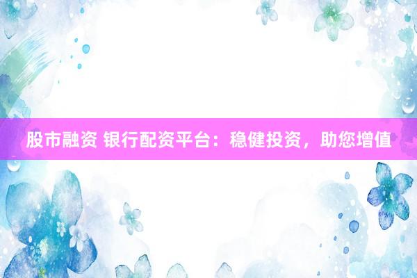 股市融资 银行配资平台：稳健投资，助您增值