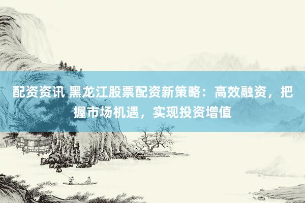 配资资讯 黑龙江股票配资新策略:高效融资,把握市场机遇,实现投资增值