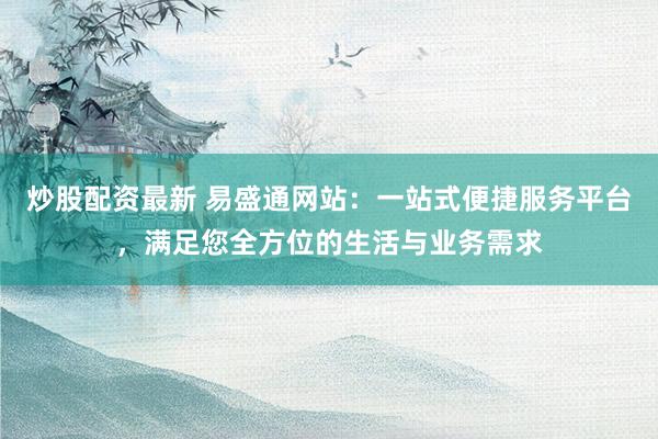 炒股配资最新 易盛通网站：一站式便捷服务平台，满足您全方位的生活与业务需求