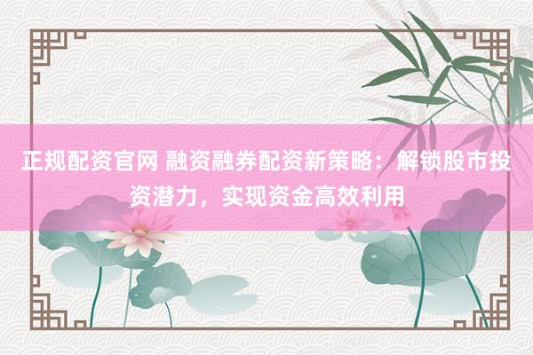正规配资官网 融资融券配资新策略：解锁股市投资潜力，实现资金高效利用