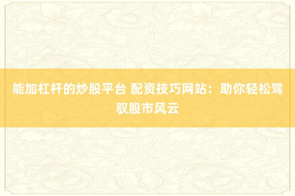 能加杠杆的炒股平台 配资技巧网站：助你轻松驾驭股市风云