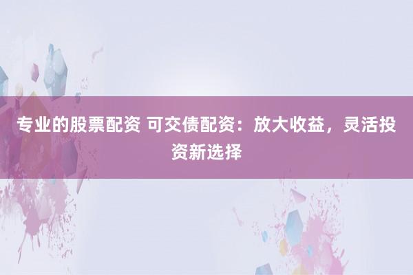 专业的股票配资 可交债配资:放大收益,灵活投资新选择