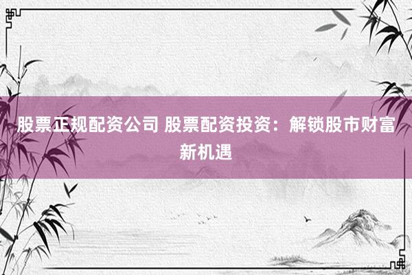 股票正规配资公司 股票配资投资：解锁股市财富新机遇