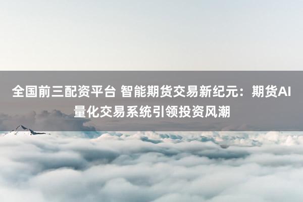 全国前三配资平台 智能期货交易新纪元：期货AI量化交易系统引领投资风潮
