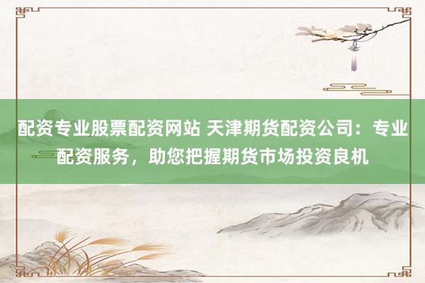 配资专业股票配资网站 天津期货配资公司：专业配资服务，助您把握期货市场投资良机