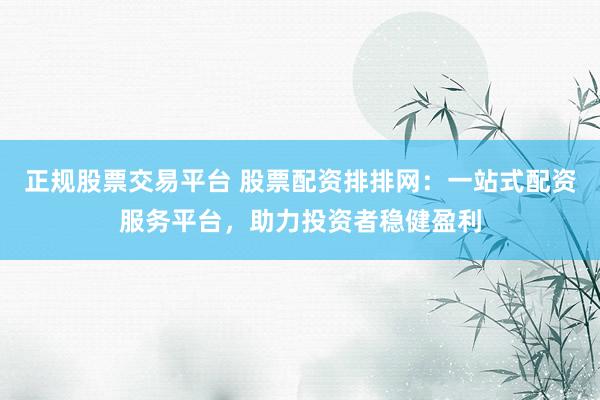 正规股票交易平台 股票配资排排网:一站式配资服务平台,助力投资者稳健盈利
