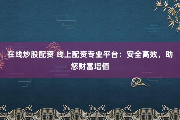 在线炒股配资 线上配资专业平台：安全高效，助您财富增值